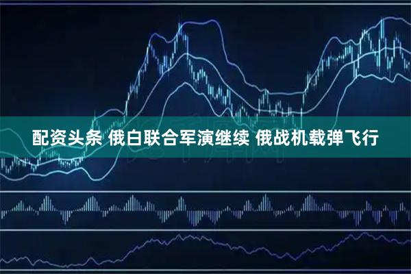 配资头条 俄白联合军演继续 俄战机载弹飞行
