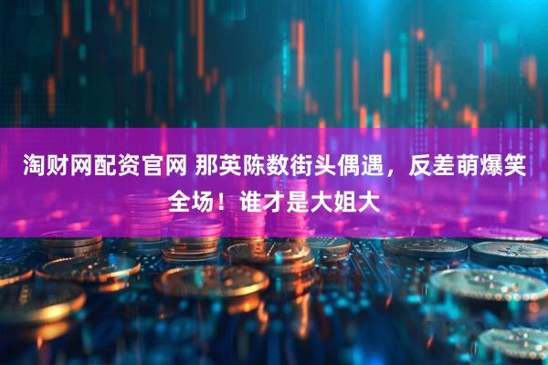 淘财网配资官网 那英陈数街头偶遇，反差萌爆笑全场！谁才是大姐大