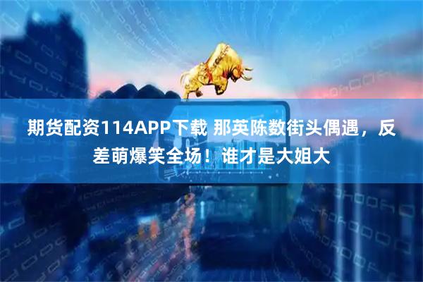 期货配资114APP下载 那英陈数街头偶遇，反差萌爆笑全场！谁才是大姐大