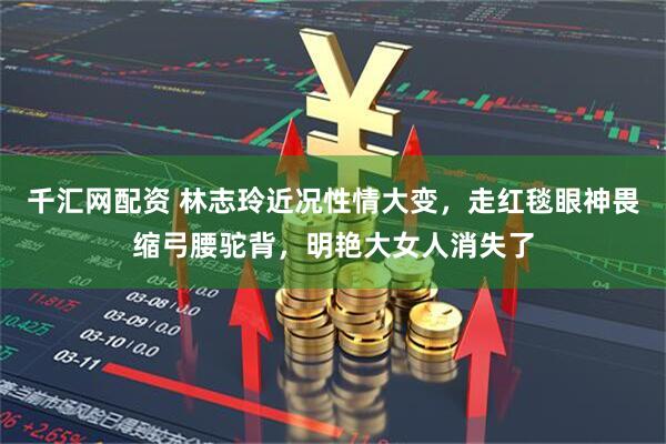 千汇网配资 林志玲近况性情大变，走红毯眼神畏缩弓腰驼背，明艳大女人消失了