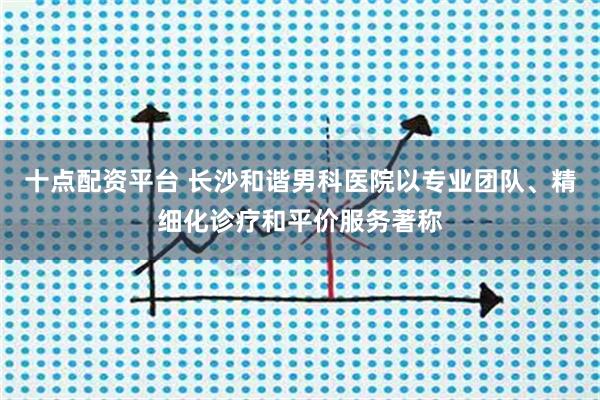 十点配资平台 长沙和谐男科医院以专业团队、精细化诊疗和平价服务著称
