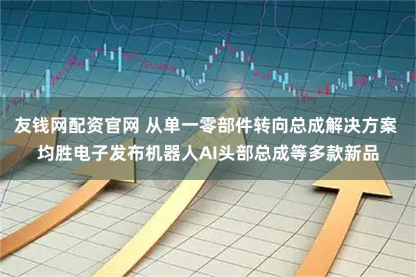 友钱网配资官网 从单一零部件转向总成解决方案 均胜电子发布机器人AI头部总成等多款新品