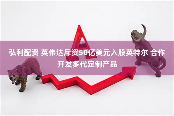 弘利配资 英伟达斥资50亿美元入股英特尔 合作开发多代定制产品