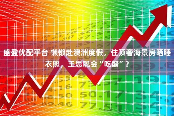 盛盈优配平台 懒懒赴澳洲度假，住顶奢海景房晒睡衣照，王思聪会“吃醋”？