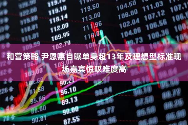 和营策略 尹恩惠自曝单身超13年及理想型标准现场嘉宾惊叹难度高