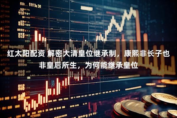 红太阳配资 解密大清皇位继承制，康熙非长子也非皇后所生，为何能继承皇位