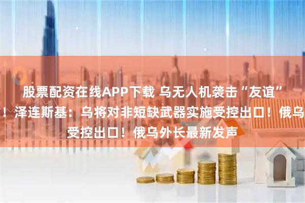 股票配资在线APP下载 乌无人机袭击“友谊”输油管道泵站！泽连斯基：乌将对非短缺武器实施受控出口！俄乌外长最新发声