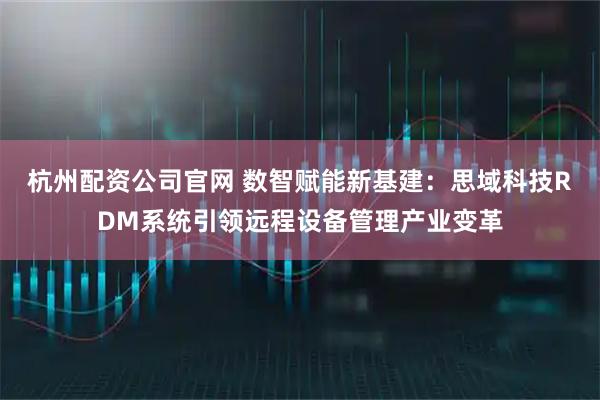 杭州配资公司官网 数智赋能新基建：思域科技RDM系统引领远程设备管理产业变革