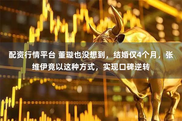 配资行情平台 董璇也没想到，结婚仅4个月，张维伊竟以这种方式，实现口碑逆转