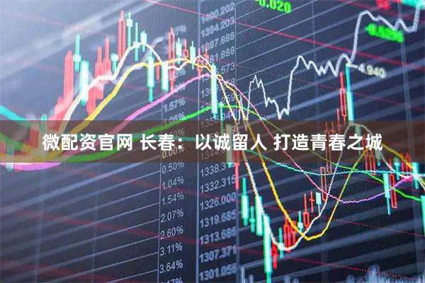 微配资官网 长春：以诚留人 打造青春之城