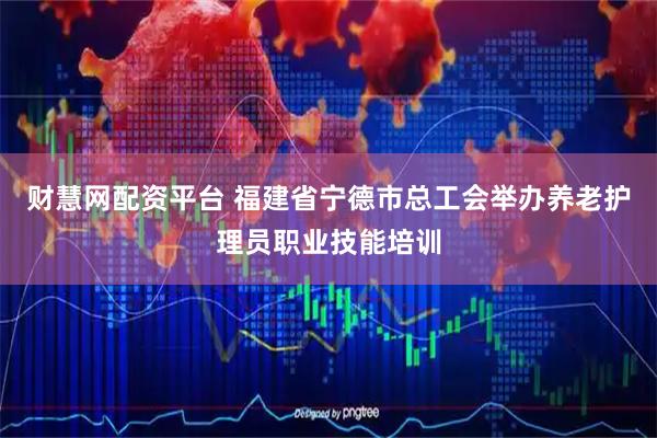 财慧网配资平台 福建省宁德市总工会举办养老护理员职业技能培训