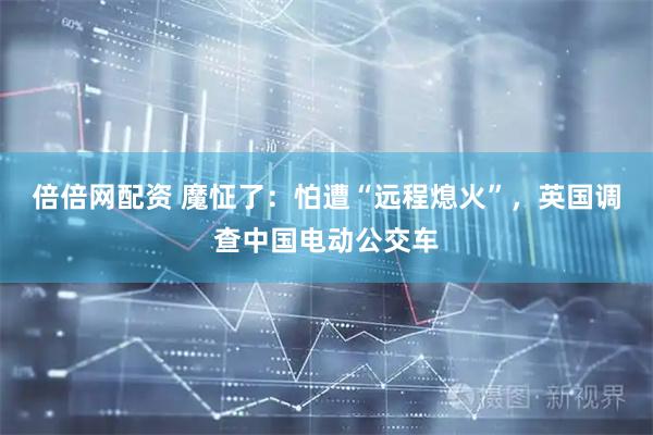 倍倍网配资 魔怔了：怕遭“远程熄火”，英国调查中国电动公交车