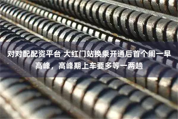 对对配配资平台 大红门站换乘开通后首个周一早高峰，高峰期上车要多等一两趟