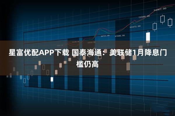 星富优配APP下载 国泰海通：美联储1月降息门槛仍高