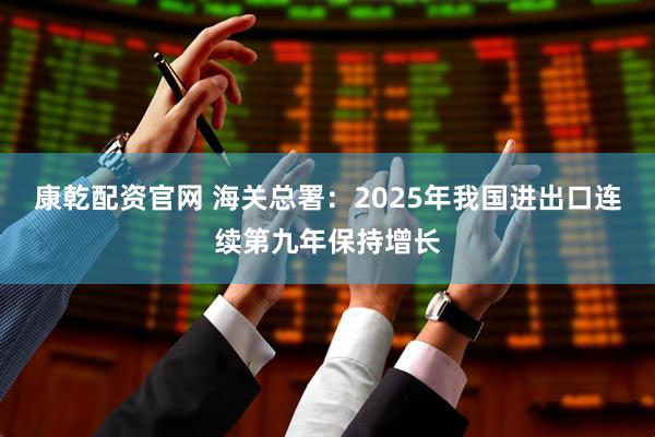 康乾配资官网 海关总署：2025年我国进出口连续第九年保持增长