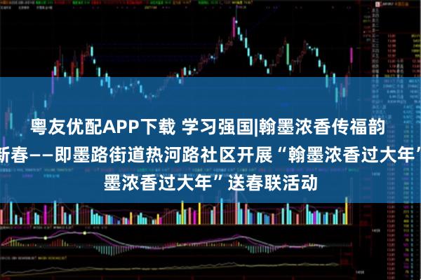 粤友优配APP下载 学习强国|翰墨浓香传福韵 校社共建暖新春——即墨路街道热河路社区开展“翰墨浓香过大年”送春联活动