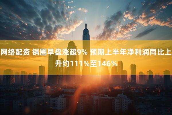 网络配资 锅圈早盘涨超9% 预期上半年净利润同比上升约111%至146%