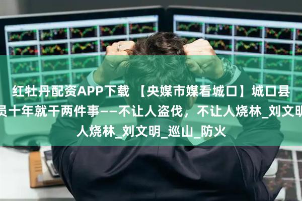 红牡丹配资APP下载 【央媒市媒看城口】城口县红坪村护林员十年就干两件事——不让人盗伐，不让人烧林_刘文明_巡山_防火
