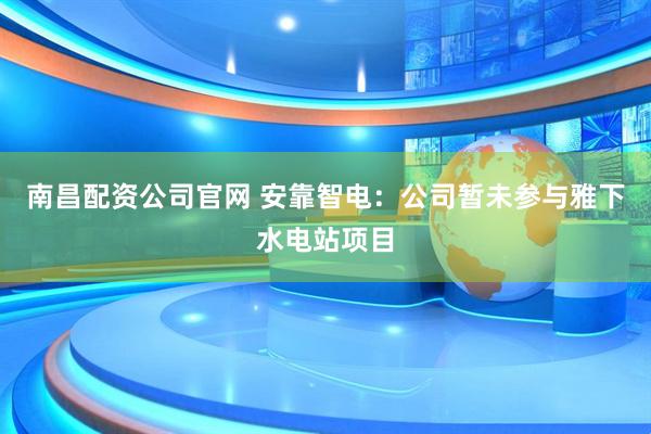 南昌配资公司官网 安靠智电：公司暂未参与雅下水电站项目
