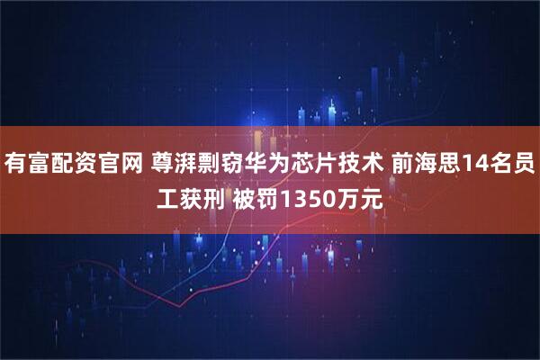有富配资官网 尊湃剽窃华为芯片技术 前海思14名员工获刑 被罚1350万元
