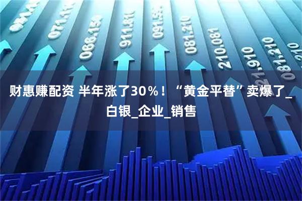 财惠赚配资 半年涨了30％！“黄金平替”卖爆了_白银_企业_销售