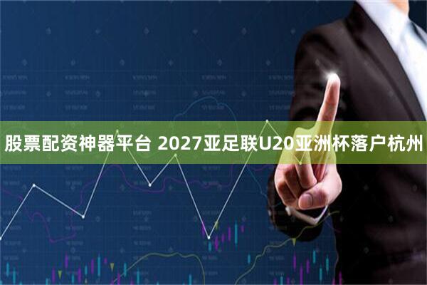 股票配资神器平台 2027亚足联U20亚洲杯落户杭州