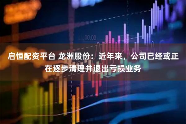 启恒配资平台 龙洲股份：近年来，公司已经或正在逐步清理并退出亏损业务