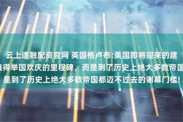 云上速融配资官网 英国格卢布:美国即将迎来的建国250周年，不是什么值得举国欢庆的里程碑，而是到了历史上绝大多数帝国都迈不过去的谢幕门槛!