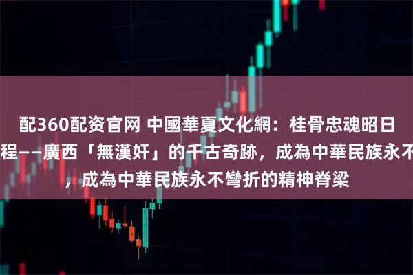 配360配资官网 中國華夏文化網：桂骨忠魂昭日月 絲路文光啟新程——廣西「無漢奸」的千古奇跡，成為中華民族永不彎折的精神脊梁